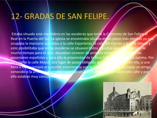 12- GRADAS DE SAN FELIPE.
Estaba situado este mentidero en las escaleras que tenía la Convento de San Felipe el
Real en la Puerta del Sol. La iglesia se encontraba situada en un plano más elevado ya que
ocupaba la manzana que daba a la calle Esparteros, la calle del Correo y la calle Mayor y
esto posibilitaba que en las escaleras se situasen todos aquellos que, disponiendo de
mucho tiempo para el ocio, deseaban conocer de primera mano las noticias de las
posesiones españolas y para ello la proximidad de la Real Casa de Correos era óptima. Por
otra parte la calle Mayor, era lugar de paseo obligado de los madrileños y en ella, a una
hora u otra, siempre era posible encontrarse con la persona buscada, ya fuese un amigo,
conocido o la amada. Las gradas suponían un balcón inmejorable sobre esta calle y por
ello estaban muy concurridas.
 