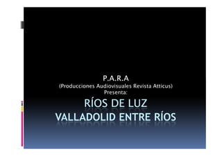 P.A.R.A
(Producciones Audiovisuales Revista Atticus)
                Presenta:

     RÍOS DE LUZ
VALLADOLID ENTRE RÍOS
 