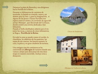 Dejamos la pista de Remoña y nos dirigimos
hacia Portilla de la Reina.
Durante 10 kilómetros de carretera de
montaña, la bajada es cómoda, suave y un
deleite para la vista y para la imaginación, si
alguna de las Janas o Xanas fluviales nos
espera entre el viento y la corriente de agua del
arroyo Mostajal , que desciende del Coriscao,
donde existió una ermita dedicada a San
Sebastián.
Pasado el bello desfiladero abierto por el río
entre las rocas, a menos de cinco kilómetros,           Chozo de Pandetrave
se llega a Portilla de la Reina.

En toda la zona se puede comer el cocido, la
chanfaina, la caldereta de los pastores, las
sopas de ajo caseras, los buenos quesos, la
caza, la pesca y en gran chuletón de ternera.

Una antigua casa de camineros se ha
convertido en albergue de turismo donde nos
vamos a alojar para descansar de esta dura
etapa en nuestro recorrido. Incluye cena y
desayuno.




                                                    Albergue de Potilla de la Reina
 