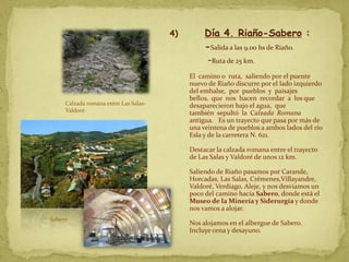 4)        Día 4. Riaño-Sabero :
                                                 -Salida a las 9.00 hs de Riaño.
                                                 -Ruta de 25 km.
                                            El camino o ruta, saliendo por el puente
                                            nuevo de Riaño discurre por el lado izquierdo
                                            del embalse, por pueblos y paisajes
                                            bellos, que nos hacen recordar a los que
     Calzada romana entre Las Salas-        desaparecieron bajo el agua, que
     Valdoré                                también sepultó la Calzada Romana
                                            antigua. Es un trayecto que pasa por más de
                                            una veintena de pueblos a ambos lados del río
                                            Esla y de la carretera N. 621.

                                            Destacar la calzada romana entre el trayecto
                                            de Las Salas y Valdoré de unos 12 km.

                                            Saliendo de Riaño pasamos por Carande,
                                            Horcadas, Las Salas, Crémenes,Villayandre,
                                            Valdoré, Verdiago, Aleje, y nos desviamos un
                                            poco del camino hacia Sabero, donde está el
                                            Museo de la Minería y Siderurgía y donde
                                            nos vamos a alojar.
Sabero
                                            Nos alojamos en el albergue de Sabero.
                                            Incluye cena y desayuno.
 