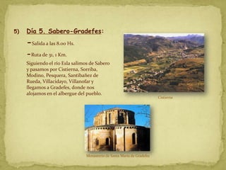 5)   Día 5. Sabero-Gradefes:
     -Salida a las 8.00 Hs.
     -Ruta de 31, 1 Km.
     Siguiendo el río Esla salimos de Sabero
     y pasamos por Cistierna, Sorriba,
     Modino, Pesquera, Santibañez de
     Rueda, Villacidayo, Villanofar y
     llegamos a Gradefes, donde nos
     alojamos en el albergue del pueblo.
                                                                         Cistierna




                                 Monasterio de Santa María de Gradefes
 