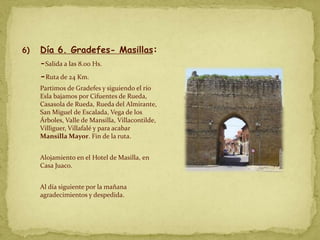 6)   Día 6. Gradefes- Masillas:
     -Salida a las 8.00 Hs.
     -Ruta de 24 Km.
     Partimos de Gradefes y siguiendo el río
     Esla bajamos por Cifuentes de Rueda,
     Casasola de Rueda, Rueda del Almirante,
     San Miguel de Escalada, Vega de los
     Árboles, Valle de Mansilla, Villacontilde,
     Villiguer, Villafalé y para acabar
     Mansilla Mayor. Fin de la ruta.


     Alojamiento en el Hotel de Masilla, en
     Casa Juaco.


     Al día siguiente por la mañana
     agradecimientos y despedida.
 