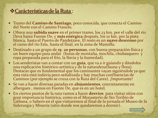  Tramo del Camino de Santiago, poco conocida, que conecta el Camino
    del Norte con el Camino Francés.
   Ofrece una subida suave en el primer tramo, los 23 km. por el valle del río
    Deva hasta Fuente De, y más enérgica después, los 10 km. por la pista
    blanca, hasta el Puerto de Pandetrave. El resto es un suave descenso por
    el curso del río Esla, hasta el final, en la zona de Mansilla.
   Destinado a un grupo de 15- 20 personas, con buena preparación física y
    un buen equipo para andar (botas de montaña, mochila, chubasquero y
    ropa preparada para el frío, la lluvia y la humedad).
   Los senderistas van a contar con un guía, que va a ir guiando y dándoles
    una explicación histórico-artística y de la naturaleza(fauna y flora).
    Destacar que es fundamental que los caminantes vayan siguiéndole ya que
    esta ruta está todavía poco señalizada y hay muchas confluencias de
    Caminos (por ejemplo se cruza con la Ruta del Cares). ¡Importante!
   Se van a hacer diversas paradas en alojamientos, concretamente en
    albergues , menos en Fuente De, que es en un hotel.
   En ciertos puntos de la ruta vamos a hacer desvíos para visitar sitios con
    gran importancia histórica, como es el Monasterio de Sto Toribio de
    Liébana, o Sabero en el que visitaremos al final de la jornada el Museo de la
    Siderurgia y Minería (sitio donde nos quedaremos a dormir).
 
