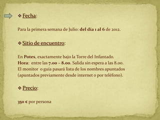  Fecha:

Para la primera semana de Julio: del día 1 al 6 de 2012.


 Sitio de encuentro:

En Potes, exactamente bajo la Torre del Infantado.
Hora: entre las 7.00 – 8.00. Salida sin espera a las 8.00.
El monitor o guía pasará lista de los nombres apuntados
(apuntados previamente desde internet o por teléfono).

 Precio:

350 € por persona
 