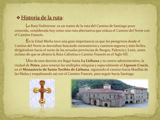  Historia de la ruta:
       La Ruta Vadiniense  es un tramo de la ruta del Camino de Santiago poco
conocida, considerada hoy como una ruta alternativa que enlaza el Camino del Norte con
el Camino Francés.
       En la Edad Media tuvo una gran importancia ya que los peregrinos desde el
Camino del Norte se desviaban buscando monasterios y caminos seguros y más fáciles,
dirigiéndose hacia el norte de las actuales provincias de Burgos, Palencia y León, antes
incluso de que se abriera la Ruta Calixtina o Camino Francés en el Siglo XII.
       Uno de esos desvíos era llegar hasta La Liébana y su centro administrativo, la
ciudad de Potes, para venerar las múltiples reliquias y especialmente el Lignum Crucis,
en el Monasterio de Santo Toribio de Liébana, siguiendo el camino hacia Masillas de
las Mulas y empalmando así con el Camino Francés, para seguir hacia Santiago.
 