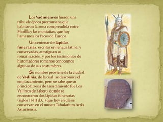 Los Vadinienses fueron una
tribu de época prerromana que
habitaron la zona comprendida entre
Masilla y las montañas, que hoy
llamamos los Picos de Europa.
       Un centenar de lápidas
funerarias, escritas en lengua latina, y
conservadas, atestiguan su
romanización, y por los testimonios de
historiadores romanos conocemos
algunas de sus costumbres.
       Su nombre proviene de la ciudad
de Vadinia, de la cual se desconoce el
emplazamiento, pero se sabe que su
principal zona de asentamiento fue Los
Vallinos de Sabero, donde se
encontraron dos lápidas funerarias
(siglos II-III d.C.) que hoy en día se
conservan en el museo Tabularium Artis
Asturiensis.
 