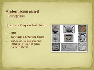 Información para el
     peregrino:

Documentación que se ha de llevar:

1.    DNI
2.    Tarjeta de la Seguridad Social
3.    La Credencial de peregrino
      (traer del sitio de origen o
      hacer en Potes)
 