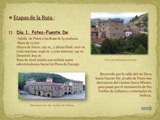 Etapas de la Ruta :


1)   Día 1. Potes-Fuente De:
     -Salida de Potes a las 8.00 de la mañana.
     -Ruta de 23 km.
     Altura de inicio: 291 m., y altura final: 1070 m.
     Cota máxima: 1096 m. y cota mínima: 291 m.
     Desnivel: 805 m.
     Ruta de nivel medio con subida suave                      Torre del Infantado de Potes
     adentrándonos hacia los Picos de Europa.

                                                            Recorrido por le valle del río Deva
                                                         hasta Fuente De: al salir de Potes nos
                                                          desviamos del camino hacia Mieses,
                                                           para pasar por el monasterio de Sto
                                                           Toribio de Liébana y contemplar su
                                                                                        belleza.

              Monasterio de Sto. Toribio de Liébana
 