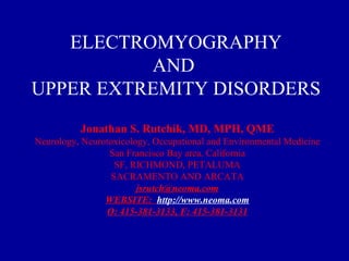 ELECTROMYOGRAPHY AND  UPPER EXTREMITY DISORDERS Jonathan S. Rutchik, MD, MPH, QME Neurology, Neurotoxicology, Occupational and Environmental Medicine San Francisco Bay area, California SF, RICHMOND, PETALUMA SACRAMENTO AND ARCATA [email_address] WEBSITE:  http://www.neoma.com O: 415-381-3133, F: 415-381-3131 
