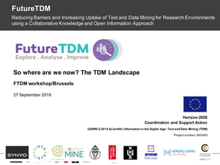 OpenDataMonitor
Horizon 2020
Coordination and Support Action
GARRI-3-2014 Scientific Information in the Digital Age: Text and Data Mining (TDM)
Project number: 665940
So where are we now? The TDM Landscape
FutureTDM
Reducing Barriers and Increasing Uptake of Text and Data Mining for Research Environments
using a Collaborative Knowledge and Open Information Approach
FTDM workshop/Brussels
27 September 2016
 