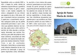 Remodelado entre os séculos XIII e        te, sacristia e torre sineira (de acesso
XIV, o templo foi, então, dotado de       exterior), penetrando-se no seu interior
elementos arquitectónicos e gramática     através de portal principal de quatro
                                                                                                      Escola E.B.2/3 Lousada Centro
decorativa filiados no gótico, remon-     arquivoltas perfeitas apoiadas em impos-
tando a esta mesma campanha de            tas assentes em colunas de fuste liso,
obras o alargamento do seu interior       mas de capitéis e bases lavradas com                            Igreja de Santa
que passaria de uma a três naves, até     motivos vegetalistas e círculos enlaça-
que o movimento barroco acrescentou       dos. Com referências documentais que
                                                                                                          Maria de Airães
à capela-mor o revestimento com pai-      apontam para a sua existência em finais
néis azulejares (ainda que de padrão      da primeira centúria do novo milénio, é
seiscentista policromos a azul e ama-     de 1184 a data hipoteticamente inscrita
relo,) que podemos observar nos nos-      numa pedra entretanto desaparecida do púlpi-

sos dias, assim como o altar central e    to.

sacrário de talha dourada e profusa-
mente decorados com motivos fito-
mórficos, para além dos próprios retá-
bulos colaterais, executados em talha                                                                 Trabalho elaborado por:
policroma, com copiosa decoração com-
                                                                                                      Rute Pacheco Nº20 7º E
posta dos mesmos elementos fitomór-
                                                                                                      Disciplina: História Local
fi c o s ,   a   par   de   concheados.
Dedicada a Santa Maria e preservando
ainda inúmeros elementos do seu ciclo
primitivo de construção, a igreja, de      ® Localização geográfica   do Mosteiro de Santa Maria de
                                                                      Airães
planta longitudinal, exibe, lateralmen-
                                                                                                              Ano Lectivo 2010/2011
 