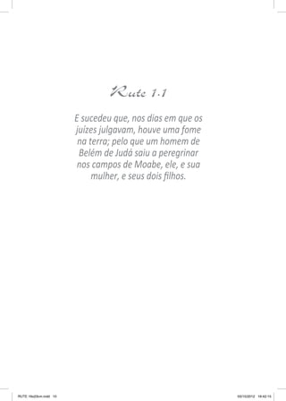 Rute 1.1
E sucedeu que, nos dias em que os
juízes julgavam, houve uma fome
na terra; pelo que um homem de
Belém de Judá saiu a peregrinar
nos campos de Moabe, ele, e sua
mulher, e seus dois filhos.

RUTE 16x23cm.indd 10

03/10/2012 16:42:15

 