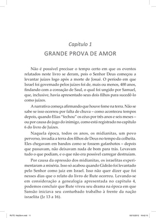 Capítulo 1

GRANDE PROVA DE AMOR
Não é possível precisar o tempo certo em que os eventos
relatados neste livro se deram, pois o Senhor Deus começou a
levantar juízes logo após a morte de Josué. O período em que
Israel foi governado pelos juízes foi de, mais ou menos, 400 anos,
findando com a coroação de Saul, o qual foi ungido por Samuel,
que, inclusive, havia apresentado seus dois filhos para sucedê-lo
como juízes.
A narrativa começa afirmando que houve fome na terra. Não se
sabe se isso ocorreu por falta de chuva – como aconteceu tempos
depois, quando Elias “fechou” os céus por três anos e seis meses –
ou por causa do jugo do inimigo, como está registrado no capítulo
6 do livro de Juízes.
Naquela época, todos os anos, os midianitas, um povo
perverso, invadia a terra dos filhos de Deus no tempo da colheita.
Eles chegavam em bandos como se fossem gafanhotos – depois
que passavam, não deixavam nada de bom para trás. Levavam
tudo o que podiam, e o que não era possível carregar destruíam.
Por causa da opressão dos midianitas, os israelitas experi­
mentaram a miséria. Isso só acabou quando Gideão foi levantado
pelo Senhor como juiz em Israel. Isso não quer dizer que foi
nesses dias que o relato do livro de Rute ocorreu. Levando-se
em consideração a genealogia apresentada no capítulo 4,
podemos concluir que Rute viveu seu drama na época em que
Sansão iniciava seu conturbado trabalho à frente da nação
israelita (Jz 13 a 16).

RUTE 16x23cm.indd 11

03/10/2012 16:42:15

 