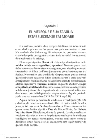 Capítulo 2

ELIMELEQUE E SUA FAMÍLIA
ESTABELECEM-SE EM MOABE
Na cultura judaica dos tempos bíblicos, os nomes não
eram dados por causa do gosto dos pais, como ocorre hoje.
Na verdade, eles tinham significado especial, pois retratavam a
crença dos pais ou alguma circunstância especial no momento
do nascimento da criança.
Elimeleque significa Deus é rei, e Noemi podia significar tanto
minha delícia como agradável, aprazível. Nota-se que o casal
tinha nomes que demonstravam a segurança e a alegria que devem
caracterizar os filhos de Deus, justamente por saberem quem é o
Senhor. No entanto, essa qualidade não perdurou, pois os nomes
que escolheram para seus filhos demonstraram o quão estavam
amargurados e sem confiança no Altíssimo quando eles nasceram.
Malom significava fraqueza, doentio; enquanto Quiliom, frágil,
aniquilado, desfalecido. Ora, uma das características da genuína
fé bíblica é justamente a capacidade de resistir aos desafios sem
desvanecer, pois está depositada nas promessas dAquele que tudo
pode e nunca mente (Nm 23.19; Mc 13.13; Ap 2.10).
Aquela família pertencia a Belém Efrata, terra de Judá (Mq 5.2),
cidade onde nasceriam, mais tarde, Davi, o maior rei de Israel, e
Jesus, o Rei dos reis e Senhor dos senhores. É interessante notar
que o nome Belém significa Casa de Pão, e Efrata, fertilidade,
lugar frutífero. Elimeleque, diante da pressão das circunstâncias,
resolveu abandonar a terra do pão farto em busca de melhores
condições em terras estrangeiras, mesmo sem saber, como já
dissemos, onde ficaria e se ali era mesmo um lugar melhor do
que de onde partira.

RUTE 16x23cm.indd 15

03/10/2012 16:42:15

 