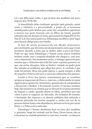 Elimeleque e sua família estabelecem-se em Moabe

17

Ló e sua filha mais velha, o que já fazia dos moabitas um povo
impuro (Gn 19.30-38).
A imoralidade deles continuou geração após geração, assim
como a idolatria e a perversidade, a ponto de se tornarem
amaldiçoados pelo Senhor por conta das armadilhas espirituais
e morais nas quais fizeram cair os filhos de Israel, quando
caminhavam em direção a Canaã, após saírem do Egito (Dt 23.3-6;
Nm 25.1,2). Em outras palavras, Elimeleque escolheu o pior lugar
para buscar abrigo para sua família.
O fato de terem permanecido em Moabe demonstra,
provavelmente, que eles estavam decepcionados com o que viram
acontecer durante a fome que se abateu sobre o povo de Deus.
Pode ser que tanto Elimeleque e Noemi como outros israelitas
tenham orado, mas a resposta desejada não chegou e, com isso,
veio a depressão. Em momentos assim, o inimigo aproveita para
mostrar que o Altíssimo não é tão fiel como a pessoa pensava, ou
que, em certas situações, falta ao Senhor vontade ou poder para
dar solução ao problema que aflige Seu povo. A verdade é que
onde há pecado, Deus não pode operar, e, quase sempre, a falta
de respeito à Palavra divina é a causa do sofrimento das pessoas.
Lendo o livro dos Juízes, constatamos que os israelitas
sempre se esqueciam de Deus, e, com isso, o diabo podia levantar
alguém para oprimi-los. Entretanto, quando eles se arrependiam
e buscavam o Senhor, o livramento ocorria. O mesmo acontece
hoje. São inúmeros os cristãos que se deixam levar pelas mentiras
de Satanás e, então, quando abrem os olhos, percebem que não
valeu a pena se esquecer do Salvador. Os cuidados do mundo,
a fascinação das riquezas e as demais ambições têm sufocado a
semente plantada em muitos corações e, então, em vez de as
pessoas darem frutos com abundância, deixam-se levar por coisas
fúteis, e a Palavra fica sufocada.
Elimeleque e Noemi decidiram ficar na terra dos moabitas
e, portanto, longe da vontade real de Deus. Dessa forma, eles se
colocaram na vontade permissiva; com isso, a morte – a natureza

RUTE 16x23cm.indd 17

03/10/2012 16:42:15

 