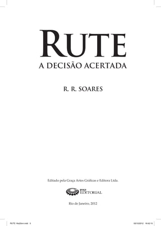 RUTE
A DECISÃO ACERTADA
R. R. SOARES

Editado pela Graça Artes Gráficas e Editora Ltda.

Rio de Janeiro, 2012

RUTE 16x23cm.indd 3

03/10/2012 16:42:15

 