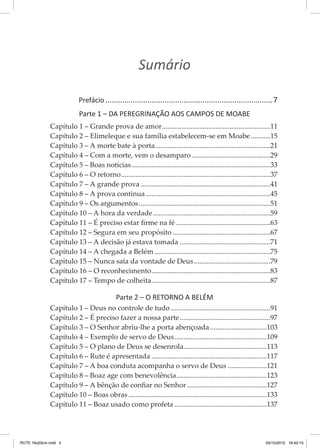 Sumário
     
       Prefácio................................................................................7
Parte 1 – DA PEREGRINAÇÃO AOS CAMPOS DE MOABE
Capítulo 1 – Grande prova de amor..............................................................11
Capítulo 2 – Elimeleque e sua família estabelecem-se em Moabe............15
Capítulo 3 – A morte bate à porta..................................................................21
Capítulo 4 – Com a morte, vem o desamparo.............................................29
Capítulo 5 – Boas notícias...............................................................................33
Capítulo 6 – O retorno.....................................................................................37
Capítulo 7 – A grande prova..........................................................................41
Capítulo 8 – A prova continua.......................................................................45
Capítulo 9 – Os argumentos...........................................................................51
Capítulo 10 – A hora da verdade...................................................................59
Capítulo 11 – É preciso estar firme na fé......................................................63
Capítulo 12 – Segura em seu propósito........................................................67
Capítulo 13 – A decisão já estava tomada....................................................71
Capítulo 14 – A chegada a Belém..................................................................75
Capítulo 15 – Nunca saia da vontade de Deus............................................79
Capítulo 16 – O reconhecimento....................................................................83
Capítulo 17 – Tempo de colheita....................................................................87

Parte 2 – O RETORNO A BELÉM
Capítulo 1 – Deus no controle de tudo.........................................................91
Capítulo 2 – É preciso fazer a nossa parte....................................................97
Capítulo 3 – O Senhor abriu-lhe a porta abençoada.................................103
Capítulo 4 – Exemplo de servo de Deus.....................................................109
Capítulo 5 – O plano de Deus se desenrola...............................................113
Capítulo 6 – Rute é apresentada..................................................................117
Capítulo 7 – A boa conduta acompanha o servo de Deus.......................121
Capítulo 8 – Boaz age com benevolência....................................................123
Capítulo 9 – A bênção de confiar no Senhor..............................................127
Capítulo 10 – Boas obras...............................................................................133
Capítulo 11 – Boaz usado como profeta.....................................................137

RUTE 16x23cm.indd 5

03/10/2012 16:42:15

 