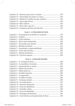 Capítulo 12 – Palavras que tocam o coração..............................................139
Capítulo 13 – O privilégio de sentar-se à mesa.........................................145
Capítulo 14 – Obedecer é melhor do que sacrificar..................................155
Capítulo 15 – Aprovação divina..................................................................163
Capítulo 16 – Boas notícias...........................................................................167
Capítulo 17 – Deus sabe o que faz...............................................................169
Capítulo 18 – Os planos de Deus não têm fim...........................................173

Parte 3 - A FIDELIDADE DE DEUS
Capítulo 1 – Os propósitos do Senhor se cumprem..................................179
Capítulo 2 – O plano......................................................................................189
Capítulo 3 – Total confiança.........................................................................195
Capítulo 4 – Zelo e bom testemunho..........................................................199
Capítulo 5 – Exercendo seus direitos..........................................................207
Capítulo 6 – Bendita do Senhor...................................................................213
Capítulo 7 – Assumindo a responsabilidade.............................................223
Capítulo 8 – A boa mão de Deus.................................................................233
Capítulo 9 – Aliança duradoura...................................................................241
Capítulo 10 – É preciso esperar....................................................................245

Parte 4 – A MELHOR DECISÃO
Capítulo 1 – A revelação de Deus................................................................249
Capítulo 2 – A assembleia é formada..........................................................259
Capítulo 3 – Apresentando as razões..........................................................267
Capítulo 4 – Diante dos anciãos...................................................................275
Capítulo 5 – Sábias palavras.........................................................................285
Capítulo 6 – Escolha insensata.....................................................................293
Capítulo 7 – A negociação.............................................................................301
Capítulo 8 – A melhor escolha.....................................................................305
Capítulo 9 – A herança remida.....................................................................309
Capítulo 10 – As testemunhas......................................................................317
Capítulo 11 – Semente abençoada...............................................................321
Capítulo 12 – Fruto da obediência...............................................................325
Capítulo 13 – Gratidão a Deus.....................................................................329
Capítulo 14 – Prova de fidelidade...............................................................335
Capítulo 15 – Princípios elementares..........................................................341
Capítulo 16 – Uma história escrita pelo dedo de Deus............................347

RUTE 16x23cm.indd 6

03/10/2012 16:42:15

 