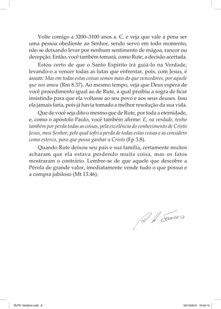 Volte comigo a 3200–3100 anos a. C. e veja que vale a pena ser
uma pessoa obediente ao Senhor, sendo servo em todo mo­ ento,
m
não se deixando levar por nenhum sentimento de mágoa, rancor ou
decepção. Então, você também tomará, como Rute, a decisão acertada.
Estou certo de que o Santo Espírito irá guiá-lo na Verdade,
levando-o a vencer todas as lutas que enfrentar, pois, com Jesus, é
assim: Mas em todas estas coisas somos mais do que vencedores, por aquele
que nos amou (Rm 8.37). Ao mesmo tempo, veja que Deus espera de
você procedimento igual ao de Rute, a qual proibiu a sogra de ficar
insistindo para que ela voltasse ao seu povo e aos seus deuses. Isso
ela jamais faria, pois já havia tomado a melhor resolução da sua vida.
Que de você seja dito o mesmo que de Rute, por toda a eternidade,
e, como o apóstolo Paulo, você também afirme: E, na verdade, tenho
também por perda todas as coisas, pela excelência do conhecimento de Cristo
Jesus, meu Senhor; pelo qual sofri a perda de todas estas coisas e as considero
como esterco, para que possa ganhar a Cristo (Fp 3.8).
Quando Rute deixou seu país e sua família, certamente muitos
acharam que ela estava perdendo muita coisa, mas os fatos
mostraram o contrário. Lembre-se de que aquele que descobre a
Pérola de grande valor, imediatamente vende tudo o que possui e
a compra jubiloso (Mt 13.46).

RUTE 16x23cm.indd 8

03/10/2012 16:42:15

 