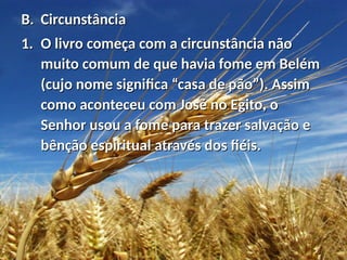 B.B. CircunstânciaCircunstância
1.1. O livro começa com a circunstância nãoO livro começa com a circunstância não
muito comum de que havia fome em Belémmuito comum de que havia fome em Belém
(cujo nome significa “casa de pão”). Assim(cujo nome significa “casa de pão”). Assim
como aconteceu com José no Egito, ocomo aconteceu com José no Egito, o
Senhor usou a fome para trazer salvação eSenhor usou a fome para trazer salvação e
bênção espiritual através dos fiéis.bênção espiritual através dos fiéis.
 