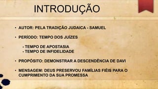INTRODUÇÃO
• AUTOR: PELA TRADIÇÃO JUDAICA - SAMUEL
• PERÍODO: TEMPO DOS JUÍZES
- TEMPO DE APOSTASIA
- TEMPO DE INFIDELIDADE
• PROPÓSITO: DEMONSTRAR A DESCENDÊNCIA DE DAVI
• MENSAGEM: DEUS PRESERVOU FAMÍLIAS FIÉIS PARA O
CUMPRIMENTO DA SUA PROMESSA
 