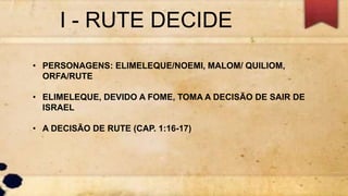 I - RUTE DECIDE
• PERSONAGENS: ELIMELEQUE/NOEMI, MALOM/ QUILIOM,
ORFA/RUTE
• ELIMELEQUE, DEVIDO A FOME, TOMA A DECISÃO DE SAIR DE
ISRAEL
• A DECISÃO DE RUTE (CAP. 1:16-17)
 