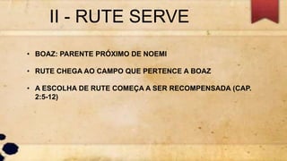 II - RUTE SERVE
• BOAZ: PARENTE PRÓXIMO DE NOEMI
• RUTE CHEGA AO CAMPO QUE PERTENCE A BOAZ
• A ESCOLHA DE RUTE COMEÇA A SER RECOMPENSADA (CAP.
2:5-12)
 