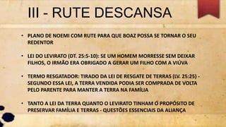 III - RUTE DESCANSA
• PLANO DE NOEMI COM RUTE PARA QUE BOAZ POSSA SE TORNAR O SEU
REDENTOR
• LEI DO LEVIRATO (DT. 25:5-10): SE UM HOMEM MORRESSE SEM DEIXAR
FILHOS, O IRMÃO ERA OBRIGADO A GERAR UM FILHO COM A VIÚVA
• TERMO RESGATADOR: TIRADO DA LEI DE RESGATE DE TERRAS (LV. 25:25) -
SEGUNDO ESSA LEI, A TERRA VENDIDA PODIA SER COMPRADA DE VOLTA
PELO PARENTE PARA MANTER A TERRA NA FAMÍLIA
• TANTO A LEI DA TERRA QUANTO O LEVIRATO TINHAM O PROPÓSITO DE
PRESERVAR FAMÍLIA E TERRAS - QUESTÕES ESSENCIAIS DA ALIANÇA
 