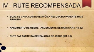 IV - RUTE RECOMPENSADA
• BOAZ SE CASA COM RUTE APÓS A RECUSA DO PARENTE MAIS
PRÓXIMO
• NASCIMENTO DE OBEDE - ASCENDENTE DE DAVI (CAP.4: 18-22)
• RUTE FAZ PARTE DA GENEALOGIA DE JESUS (MT.1:5)
 