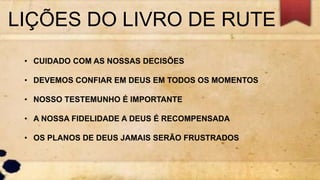 LIÇÕES DO LIVRO DE RUTE
• CUIDADO COM AS NOSSAS DECISÕES
• DEVEMOS CONFIAR EM DEUS EM TODOS OS MOMENTOS
• NOSSO TESTEMUNHO É IMPORTANTE
• A NOSSA FIDELIDADE A DEUS É RECOMPENSADA
• OS PLANOS DE DEUS JAMAIS SERÃO FRUSTRADOS
 