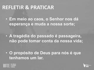 REFLETIR & PRATICAR
• Em meio ao caos, o Senhor nos dá
esperança e muda a nossa sorte;
• A tragédia do passado é passageira,
não pode tomar conta da nossa vida;
• O propósito de Deus para nós é que
tenhamos um lar.
 