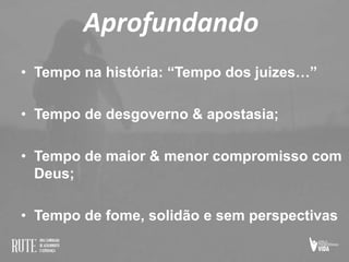 Aprofundando
• Tempo na história: “Tempo dos juizes…”
• Tempo de desgoverno & apostasia;
• Tempo de maior & menor compromisso com
Deus;
• Tempo de fome, solidão e sem perspectivas
 