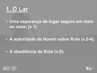 1. O Lar
• Uma esperança de lugar seguro em meio
ao caos; (v.1)
• A autoridade de Noemi sobre Rute (v.2-4);
• A obediência de Rute (v.5);
 