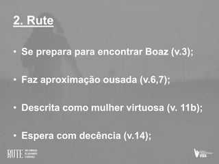 2. Rute
• Se prepara para encontrar Boaz (v.3);
• Faz aproximação ousada (v.6,7);
• Descrita como mulher virtuosa (v. 11b);
• Espera com decência (v.14);
 