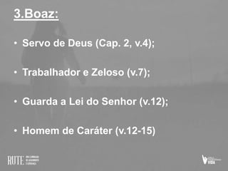 3.Boaz:
• Servo de Deus (Cap. 2, v.4);
• Trabalhador e Zeloso (v.7);
• Guarda a Lei do Senhor (v.12);
• Homem de Caráter (v.12-15)
 