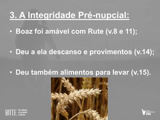 3. A Integridade Pré-nupcial:
• Boaz foi amável com Rute (v.8 e 11);
• Deu a ela descanso e provimentos (v.14);
• Deu também alimentos para levar (v.15).
 