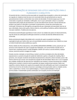 13 | P a g e
CONSIDERAÇÕES DE DENSIDADE DOS LOTES E HABITAÇÕES PARA O
PLANEADOR E O ARQUITETO.
O tamanho de lote, o total da sua área que pode ser ocupada (taxa ocupação) e a altura da construção a
ser erguida em relação ao total da área a ser construída (índice de aproveitamento ou taxa de
aproveitamento) revelam as dimensões mais visíveis da densidade. O total de espaço que é ou será
construído e ocupado por atividades e edificações. Isso é o que o planeador urbano e o arquiteto
responsáveis pelo projeto de parcelamento e uso do solo determinam durante a fase de desenho do
projeto e que pode ser reforçado e controlado no planeamento, através das autorizações para
construção. Entretanto isto não significa uma garantia de que o planeado será executado como tal, já
que a densidade urbana está sujeita a fatores externo, como políticas fundiárias, política habitacional e
mercado imobiliário. Tendência de mercado etc.
O fenómeno da densificação espontânea é muito comum nas cidades dos países em desenvolvimento,
seja ele através da sublocação da edificação existente ou através da extensão deliberada da área
construída.
Muito estreitamente ligado à densidade está o conceito de supero-ocupação (crowding) ou
superaglomeração que implica dizer que uma quantidade excessiva de pessoas vive, trabalha ou ocupa
um determinado bairro,lote,residência,ou quarto.
Muitas cidades da africa Subsaariana, como ACCRA,LAGOS,BISSAU,NAIROBI,e outras, passam por um
processo muito especifico de super-ocupação das habitações, com varias famílias vivendo sob um
mesmo teto, ocupando quartos e sendo obrigadas a dividir com outras o uso de sanitários, espaços
íntimos, locais de cozinhar e lavagem de roupas.
Estudos recentes realizados na Guiné-Bissau revelam uma forte correlação entre altas densidades
populacionais e a precária situação de saúde dos habitantes sujeitos a situação de crowding. Não é
portanto, uma situação resultante de decisões de planeamento e desenho urbano tomadas a priori. São
fatores externos que causam uma situação de ocupação de alta densidade. Nesse caso o uso e ocupação
das unidades residenciais são descritos por indicadores que revelam o número de pessoas por unidade
habitacional e também o total de metros quadrados de espaço residencial por pessoas. Neste caso
específico, estamos lidando com aspetos da ocupação interna de edificações que trazem consequências
seriíssimas em termos de tensões emocionais e psicológicas (stress),pressões sobre as relações sociais,
sobre a saúde física e mental, riscos epidemiológicos, e maiores potencialidades e riscos de
promiscuidade e insalubridade quando combinados com situações precárias de habitação.
Figura 5: Favelas
em kibera-Nairobi
Quenia
 