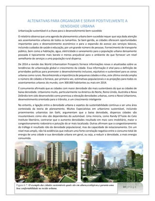 14 | P a g e
ALTENATIVAS PARA ORGANIZAR E SERVIR POSITIVELMENTE A
DENSIDADE URBANA
Urbanização sustentável é a chave para o desenvolvimento bem-sucedido
O relatório observa que uma agenda de planeamento urbano bem-sucedida requer que seja dada atenção
aos assentamentos urbanos de todos os tamanhos. Se bem gerida, as cidades oferecem oportunidades
importantes para o desenvolvimento económico e para a expansão do acesso aos serviços básicos,
incluindo cuidados de saúde e educação, por um grande número de pessoas. Fornecimento de transporte
público, bem como a habitação, água, eletricidade e saneamento para a população urbana densamente
povoada é tipicamente mais barato e menos prejudicial para o ambiente do que fornecer um nível
semelhante de serviços a uma população rural dispersa.
De 2014 a revisão das World Urbanization Prospects fornece informações novas e atualizadas sobre as
tendências de urbanização global e crescimento da cidade. Essa informação é vital para a definição de
prioridades políticas para promover o desenvolvimento inclusivo, equitativo e sustentável para as zonas
urbanas como rurais. Reconhecendo a importância de pequenas cidades e vilas, este última revisão amplia
o número de cidades e fornece, por primeira vez, estimativas populacionais e as projeções para todos os
assentamentos urbanos do mundo, com 300.000 habitantes ou mais em 2014.
É comumente afirmado que as cidades com maior densidade são mais sustentáveis do que as cidades de
baixa densidade. Urbanismo muito, particularmente na América do Norte, Reino Unido, Austrália e Nova
Zelândia tem sido desenvolvido como premissa a elevação densidades urbanas, como o Novo Urbanismo,
desenvolvimento orientado para o trânsito, e um crescimento inteligente
No entanto, a ligação entre a densidade urbana e aspetos da sustentabilidade continua a ser uma área
contestada da teoria de planeamento. Muitos Especialistas em urbanismo sustentável, incluindo
proeminentes urbanistas Jan Gehl, argumentam que a baixa densidade, dispersos cidades são
insustentáveis como eles são dependentes do automóvel. Uma minoria, como Randy O'Toole do Cato
Institute libertário, contrariar que o aumento densidades resultado em mais caro imobiliário, maior o
congestionamento rodoviário e poluição do ar mais localizada. Outras afirmam que o congestionamento
do tráfego é resultado não da densidade populacional, mas da capacidade de estacionamento. Em um
nível mais amplo, não há evidências que indicam uma forte correlação negativa entre o consumo total de
energia de uma cidade e sua densidade urbana em geral, ou seja, a reduzir a densidade, a mais energia
consumida.
Figura 6-7: O exemplo das cidades sustentáveis quais são em altura,ecológicas,e garanta uma
boa confortabilidade no tecido urbana.
 