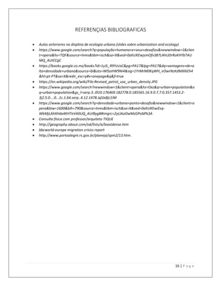 16 | P a g e
REFERENÇIAS BIBLIOGRAFICAS
 Aulas anteriores na displina de ecologia urbana (slides sobre urbanization and ecology)
 https://www.google.com/search?q=população+humana+e+seus+desafios&newwindow=1&clien
t=opera&hs=TQF&source=lnms&tbm=isch&sa=X&ved=0ahUKEwjsmOfv387LAhUDrRoKHYbTAU
MQ_AUICCgC
 https://books.google.co.mz/books?id=1y3i_R9YzUsC&pg=PA17&lpg=PA17&dq=vantagens+de+a
lta+densidade+urbana&source=bl&ots=WlSoHW9Ni4&sig=1YrMrM0KqWH_eOwrNzKdNXKkEh4
&hl=pt-PT&sa=X&redir_esc=y#v=onepage&q&f=true
 https://en.wikipedia.org/wiki/File:Revised_petrol_use_urban_density.JPG
 https://www.google.com/search?newwindow=1&client=opera&hs=Oxz&q=urban+population&o
q=urban+population&gs_l=serp.3..0l10.176469.182778.0.185565.16.9.0.7.7.0.357.1453.2-
3j2.5.0....0...1c.1.64.serp..4.12.1478.JqSIx8jL1IM
 https://www.google.com/search?q=densidade+urbana+ponto+desafio&newwindow=1&client=o
pera&biw=1600&bih=790&source=lnms&tbm=isch&sa=X&ved=0ahUKEwiEsq-
WkMjLAhXHdx4KHTeVA0UQ_AUIBygB#imgrc=2yLlAoOwMzGPoM%3A
 Consulta física com professor/arquiteto TIQUE
 http://geography.about.com/od/lists/a/leastdense.htm
 bbcworld-europe migration crisiss report
 http://www.portoalegre.rs.gov.br/planeja/spm2/13.htm.
 