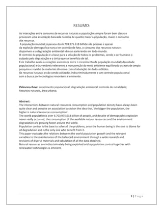 3 | P a g e
RESUMO:
As interações entre consumo de recursos naturais e população sempre foram bem claras e
provocam uma associação baseada na idéia de quanto maior a população, maior o consumo
dos recursos.
A população mundial já passou dos 6.703.975.618 bilhões de pessoas e apesar
da explosão demográfica nunca ter ocorrido de fato, o consumo dos recursos naturais
disponíveis e a degradação ambiental vêm se acelerando em todo mundo.
O controlo da população é a base para a solução de todos os problemas, sendo o ser humano o
culpado pela degradação e o único que se beneficia de tal.
Este trabalho avalia as relações existentes entre o crescimento da população mundial (densidade
populacional) e às variáveis relevantes a manutenção do meio ambiente equilibrado através de ampla
pesquisa e revisão de materiais diversos com a tabulação de dados obtidos.
Os recursos naturais estão sendo utilizados indiscriminadamente e um controle populacional
com a busca por tecnologias renováveis é eminente.
Palavras-chave: crescimento populacional; degradação ambiental; controle de natalidade;
Recursos naturais, área urbana;
Abstract:
The interactions between natural resources consumption and population density have always been
quite clear and provoke an association based on the idea that, ̒the bigger the population, the
higher is natural resources consumption·.
The world population is over 6.703.975.618 billion of people, and despite of demographic explosion
never really occurred, the consumption of the available natural resources and the environment
degradation are growing faster around the world.
Population control is the base to solve all the problems, once the human being is the one to blame for
all degradation and is the only one who benefit from it.
This paper evaluates the relations between the world population growth and the relevant
variables to the maintenance of the balanced environment through a wide research and
revisions of diverse materials and tabulation of all the data obtained.
Natural resources are indiscriminately being exploited and a population control together with
renewable technologies is eminent.
 