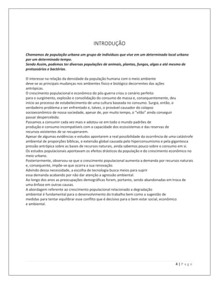 4 | P a g e
INTRODUÇÃO
Chamamos de população urbana um grupo de indivíduos que vive em um determinado local urbano
por um determinado tempo.
Sendo Assim, podemos ter diversas populações de animais, plantas, fungos, algas e até mesmo de
protozoários e bactérias.
O interesse na relação da densidade da população humana com o meio ambiente
deve-se as principais mudanças nos ambientes físico e biológico decorrentes das ações
antrópicas.
O crescimento populacional e econômico do pós-guerra criou o cenário perfeito
para o surgimento, explosão e consolidação do consumo de massa e, consequentemente, deu
início ao processo de estabelecimento de uma cultura baseada no consumo. Surgia, então, o
verdadeiro problema a ser enfrentado e, talvez, o provável causador do colapso
socioeconômico de nossa sociedade, apesar de, por muito tempo, o “vilão” ainda conseguir
passar despercebido.
Passamos a consumir cada vez mais e adotou-se em todo o mundo padrões de
produção e consumo incompatíveis com a capacidade dos ecossistemas e das reservas de
recursos existentes de se recuperarem.
Apesar de algumas evidências e estudos apontarem a real possibilidade da ocorrência de uma catástrofe
ambiental de proporções bíblicas, e extensão global causada pelo hiperconsumismo e pela gigantesca
pressão antrópica sobre as bases de recursos naturais, ainda sabemos pouco sobre o consumo em si.
Os estudos populacionais apontavam os efeitos drásticos da população e do crescimento econômico no
meio urbano.
Posteriormente, observou-se que o crescimento populacional aumenta a demanda por recursos naturais
e, consequente, impõe-se que ocorra a sua renovação.
Advindo dessa necessidade, a escolha de tecnologia busca meios para suprir
essa demanda acabando por não dar atenção a agressão ambiental.
Ao longo dos anos as preocupações demográficas foram, portanto, sendo abandonadas em troca de
uma ênfase em outras causas.
A abordagem referente ao crescimento populacional relacionado a degradação
ambiental é fundamental para o desenvolvimento do trabalho bem como a sugestão de
medidas para tentar equilibrar esse conflito que é decisivo para o bem estar social, econômico
e ambiental.
 