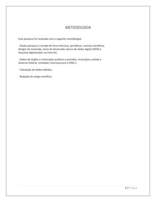5 | P a g e
METODOLOGIA
Esta pesquisa foi realizada com a seguinte metodologia:
· Ampla pesquisa e revisão de livros técnicos, periódicos, revistas cientificas,
Artigos de mestrado, teses de doutorado, banco de dados digital (DVD) e
Arquivos digitalizados na Internet;
· Dados de órgãos e instituições publicas e privadas, municípios, estado e
Governo federal, entidades internacionais e ONG’s;
· Tabulação de dados obtidos;
· Redação do artigo científico;
 