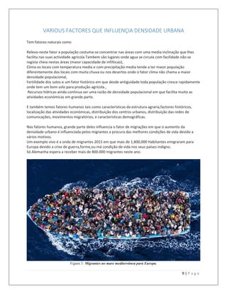 9 | P a g e
VARIOUS FACTORES QUE INFLUENÇIA DENSIDADE URBANA
Tem fatores naturais como
Relevo-neste fator a população costuma-se concentrar nas áreas com uma media inclinação que lhes
facilita nas suas actividade agricola.Tambem são lugares onde agua se circula com facilidade não se
regista cheia nestas áreas (maior capacidade de infilticao),
Clima-os locais com temperatura media e com precipitação media tende a ter maior população
diferentemente dos locais com muita chuva ou nos desertos onde o fator clima não chama a maior
densidade populacional,
Fertilidade dos solos-e um fator histórico em que desde antiguidade toda população cresce rapidamente
onde tem um bom solo para produção agrícola.,
Recursos hídricas-ainda continua ser uma razão de densidade populacional em que facilita muito as
atividades económicas em grande parte.
E também temos fatores humanos tais como características da estrutura agraria,factores históricos,
localização das atividades económicas, distribuição dos centros urbanos, distribuição das redes de
comunicações, movimentos migratórios, e características demográficas.
Nos fatores humanos, grande parte deles influencia o fator de migrações em que o aumento da
densidade urbano é influenciada pelos migrantes a procura das melhores condições de vida devido a
vários motivos.
Um exemplo vivo é a onda de migrantes 2015 em que mais de 1,800,000 Habitantes emigraram para
Europa devido a crise de guerra,forme,ou má condição de vida nos seus países indigno.
Só Alemanha espera a receber mais de 800.000 migrantes neste ano.
Figura 3: Migrantes no mare mediterrânea para Europa.
 