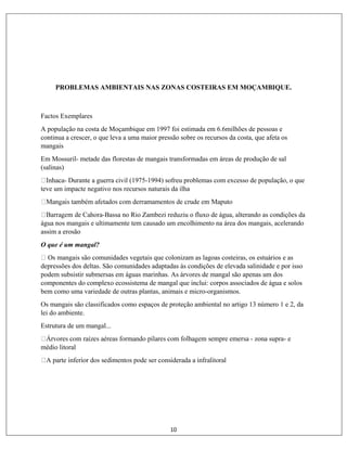 10
PROBLEMAS AMBIENTAIS NAS ZONAS COSTEIRAS EM MOÇAMBIQUE.
Factos Exemplares
A população na costa de Moçambique em 1997 foi estimada em 6.6milhões de pessoas e
continua a crescer, o que leva a uma maior pressão sobre os recursos da costa, que afeta os
mangais
Em Mossuril- metade das florestas de mangais transformadas em áreas de produção de sal
(salinas)
- Durante a guerra civil (1975-1994) sofreu problemas com excesso de população, o que
teve um impacte negativo nos recursos naturais da ilha
-Bassa no Rio Zambezi reduziu o fluxo de água, alterando as condições da
água nos mangais e ultimamente tem causado um encolhimento na área dos mangais, acelerando
assim a erosão
O que é um mangal?
Os mangais são comunidades vegetais que colonizam as lagoas costeiras, os estuários e as
depressões dos deltas. São comunidades adaptadas às condições de elevada salinidade e por isso
podem subsistir submersas em águas marinhas. As árvores de mangal são apenas um dos
componentes do complexo ecossistema de mangal que inclui: corpos associados de água e solos
bem como uma variedade de outras plantas, animais e micro-organismos.
Os mangais são classificados como espaços de proteção ambiental no artigo 13 número 1 e 2, da
lei do ambiente.
Estrutura de um mangal...
- zona supra- e
médio litoral
 