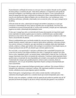 15
O parcelamento e atribuição de terrenos na zona que virou um negócio chorudo envolve graúdos
da arena política e económica do país. Além destes influentes, os responsáveis pela gestão do
município de Maputo e seus familiares estão envolvidos do negócio. Como consequência do
abate do mangal para dar lugar à edificação de residenciais e outros empreendimentos de luxo, a
zona da orla marítima da cidade de Maputo está, nos últimos dias, a ser assolada por vários
problemas ambientais, sobretudo, relacionados com a erosão dos solos, visto que o mangal servia
de defesa.
Além da erosão dos solos, a destruição do mangal está também a prejudicar os corais que
constituem a maternidade de várias espécies marinhas para sua reprodução. Este facto tem
contribuído na escassez do pescado que se verifica neste momento, situação que traz implicações
negativas na renda e alimentação das populações locais.
É claro que o mangal que está a ser destruído pelo homem desempenha um importante papel
como exportador de matéria orgânica para os estuários, contribuindo para a produtividade
primária na zona costeira. Por essa razão, constituem-se em ecossistemas complexos e dos mais
férteis e diversificados do planeta.
Dizem os ambientalistas que a sua biodiversidade faz com que essas áreas se constituam em
grandes berçários naturais, tanto para as espécies típicas desses ambientes, como para animais,
aves, peixes, moluscos e crustáceos, que aqui encontram as condições ideais para reprodução,
eclosão, criadouro e abrigo, quer tenham valor ecológico ou económico.Com relação à pesca, os
mangais produzem mais de 95% do alimento que o homem captura no mar.
Por essa razão, a sua manutenção é vital para a subsistência das comunidades pesqueiras que
vivem em seu retorno.Com relação à dinâmica dos solos, a vegetação dos mangais serve para
fixar os solos, impedindo erosão e, ao mesmo tempo, estabilizando a linha de costa. As raízes do
mangue funcionam como filtros na retenção dos sedimentos. Constituem ainda importante banco
genético para a recuperação de áreas degradadas, por exemplo, como aquelas por metais pesados.
A destruição dos mangais gera grandes prejuízos, inclusive para a economia, direta ou
indiretamente, uma vez que são perdidas importantes frações ecológicas desempenhadas por
esses ecossistemas.
Os mangais são uma componente biológica primária para o ambiente. Eles extraem fósforo e
nitrogénio dos sedimentos e sintetizam o carbono. São importantes também na retenção de
toxinas, substâncias nocivas para algumas espécies marinhas.
Duma forma geral, o mangal protege o solo contra a erosão marinha e retém parte dos
sedimentos descarregados pelos rios e correntes locais que seriam transportados para o mar.
Devido a estes atos malignos, o pulmão verde da capital do país poderá ter perdido mais de 50
porcento da floresta do mangal se não haver esforço suficiente para garantir a sua existência.
 