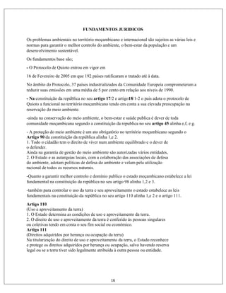 16
FUNDAMENTOS JURIDICOS
Os problemas ambientais no território moçambicano e internacional são sujeitos as várias leis e
normas para garantir o melhor controlo do ambiente, o bem-estar da população e um
desenvolvimento sustentável.
Os fundamentos base são;
- O Protocolo de Quioto entrou em vigor em
16 de Fevereiro de 2005 em que 192 países ratificaram o tratado até à data.
No âmbito do Protocolo, 37 países industrializados da Comunidade Europeia comprometeram a
reduzir suas emissões em uma média de 5 por cento em relação aos níveis de 1990.
- Na constituição da república no seu artigo 17/2 e artigo18/1-2 o pais adota o protocolo de
Quioto a funcional no território moçambicano tendo em conta a sua elevada preocupação na
reservação do meio ambiente.
-ainda na conservação do meio ambiente, o bem-estar e saúde publica é dever de toda
comunidade moçambicana segundo a constituição da republica no seu artigo 45 alinha e,f, e g.
- A proteção do meio ambiente é um ato obrigatório no território moçambicano segundo o
Artigo 90 da constituição da república alinha 1,e 2.
1. Todo o cidadão tem o direito de viver num ambiente equilibrado e o dever de
o defender.
Ainda na garantia de gestão do meio ambiente são autorizadas vários entidades,
2. O Estado e as autarquias locais, com a colaboração das associações de defesa
do ambiente, adotam políticas de defesa do ambiente e velam pela utilização
racional de todos os recursos naturais.
-Quanto a garantir melhor controlo e domínio publico o estado moçambicano estabelece a lei
fundamental na constituição da república no seu artigo 98 alinha 1,2 e 3.
-também para controlar o uso da terra e seu aproveitamento o estado estabelece as leis
fundamentais na constituição da república no seu artigo 110 alinha 1,e 2 e o artigo 111.
Artigo 110
(Uso e aproveitamento da terra)
1. O Estado determina as condições de uso e aproveitamento da terra.
2. O direito de uso e aproveitamento da terra é conferido às pessoas singulares
ou coletivas tendo em conta o seu fim social ou económico.
Artigo 111
(Direitos adquiridos por herança ou ocupação da terra)
Na titularização do direito de uso e aproveitamento da terra, o Estado reconhece
e protege os direitos adquiridos por herança ou ocupação, salvo havendo reserva
legal ou se a terra tiver sido legalmente atribuída à outra pessoa ou entidade.
 