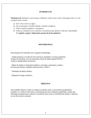 3
INTRODUÇÃO
Chamamos do Ambiente o meio em que o Homem e outros seres vivem e interagem entre si e com
o próprio meio e inclui
a) O ar a luz a terra e a água
b) Os ecossistemas a biodiversidade e relação ecológicas
c) Toda a matéria orgânica e inorgânica
d) Todas as condições socio culturais e económicas que afetam a vida das comunidades
(1º capítulo, artigo I, (disposições gerais) da lei do ambiente)
METODOLOGIA
Esta pesquisa foi realizada com a seguinte metodologia:
· Ampla pesquisa e revisão de livros técnicos, periódicos, revistas cientificas,
Artigos de mestrado, teses de doutorado, banco de dados digital (DVD) e
Arquivos digitalizados na Internet;
· Dados de órgãos e instituições publicas e privadas, municípios, estado e
Governo provinçial, entidades internacionais e ONG’s;
· Tabulação de dados obtidos;
· Redação do artigo científico;
OBJETIVO
Este trabalho objetiva avaliar as relações existentes entre o crescimento da população
mundial e as variáveis relevantes a manutenção do meio ambiente equilibrado, a partir das
abordagens populacional, espacial e econômica bem como as interferências diretas e indiretas
no uso dos recursos naturais.
 