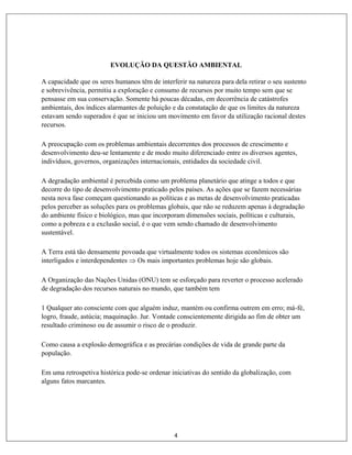 4
EVOLUÇÃO DA QUESTÃO AMBIENTAL
A capacidade que os seres humanos têm de interferir na natureza para dela retirar o seu sustento
e sobrevivência, permitiu a exploração e consumo de recursos por muito tempo sem que se
pensasse em sua conservação. Somente há poucas décadas, em decorrência de catástrofes
ambientais, dos índices alarmantes de poluição e da constatação de que os limites da natureza
estavam sendo superados é que se iniciou um movimento em favor da utilização racional destes
recursos.
A preocupação com os problemas ambientais decorrentes dos processos de crescimento e
desenvolvimento deu-se lentamente e de modo muito diferenciado entre os diversos agentes,
indivíduos, governos, organizações internacionais, entidades da sociedade civil.
A degradação ambiental é percebida como um problema planetário que atinge a todos e que
decorre do tipo de desenvolvimento praticado pelos países. As ações que se fazem necessárias
nesta nova fase começam questionando as políticas e as metas de desenvolvimento praticadas
pelos perceber as soluções para os problemas globais, que não se reduzem apenas à degradação
do ambiente físico e biológico, mas que incorporam dimensões sociais, políticas e culturais,
como a pobreza e a exclusão social, é o que vem sendo chamado de desenvolvimento
sustentável.
A Terra está tão densamente povoada que virtualmente todos os sistemas econômicos são
interligados e interdependentes  Os mais importantes problemas hoje são globais.
A Organização das Nações Unidas (ONU) tem se esforçado para reverter o processo acelerado
de degradação dos recursos naturais no mundo, que também tem
1 Qualquer ato consciente com que alguém induz, mantém ou confirma outrem em erro; má-fé,
logro, fraude, astúcia; maquinação. Jur. Vontade conscientemente dirigida ao fim de obter um
resultado criminoso ou de assumir o risco de o produzir.
Como causa a explosão demográfica e as precárias condições de vida de grande parte da
população.
Em uma retrospetiva histórica pode-se ordenar iniciativas do sentido da globalização, com
alguns fatos marcantes.
 