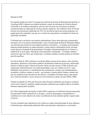 5
Década de 1960
Na segunda metade do século X um grupo de cientistas de renome do Massachusetts Institute of
Tecnology (MIT), elaborou um relatório polêmico a partir de solicitação do Clube de Roma2.
Utilizando-se de modelos matemáticos, preveniu dos riscos de um crescimento econômico
contínuo baseado na exploração de recursos naturais esgotáveis. Seu relatório Limits of Growth
(Limites do crescimento), publicado em 1972, foi um sinal de alerta que incluía projeções, em
grande parte não cumpridas, mas que teve o mérito de conscientizar a sociedade dos limites da
exploração do planeta.
É afirmado que os primeiros movimentos ambientalistas, foram motivados pela contaminação
das águas e do ar nos países industrializados, como; Contaminação da Baía de Minamata (Japão)
com mercúrio proveniente de uma indústria química; Consciência – os resíduos incorretamente
dispostos podem penetrar na cadeia alimentar e causar mortes e deformações físicas em larga
escala (processo chamado de bioacumulação). Exemplos: Descontaminação do rio Tamisa e a
melhoria do ar em Londres. Década de conscientização! Contribuição – O Tratado Antártico
(entrou em vigor em 1961), que estipula que o continente antártico somente poderá ser utilizado
para fins pacíficos.
No mês de abril de 1968, reuniram-se em Roma (Itália), pessoas de dez países, entre cientistas,
educadores, industriais e funcionários públicos de diferentes instâncias de governo, objetivando
discutir os dilemas atuais e futuros do homem. Deste encontro nasceu o Clube de Roma, uma
organização informal descrita, com muita propriedade, como um “colégio invisível”, cujas
finalidades eram promover o entendimento dos componentes variados, mas interdependentes –
econômicos, políticos, naturais e sociais – que formam o sistema global; chamar a atenção dos
que são responsáveis por decisões de alto alcance, e do público do mundo inteiro, para aquele
novo modo de entender e, assim, promover novas iniciativas e planos de ação (DIAS, 2008).
Tratado foi aditado em 1991 pelo Protocolo sobre Proteção Ambiental, que designa a Antártica
como reserva natural e estabelece rígidos princípios ambientais que regulam todas as atividades
humanas naquela parte do plaleta
Em 1968 a Organização das Nações Unidas (ONU) organizou a Conferência Intergovernamental
de especialistas sobre a poluição do ar, de água, o excesso da pastagens e desmatamento, a
conferência tive como objetivo de avaliar os problemas do meio ambiente global e sugerir ações
corretivas.
Um dos resultados mais significativos foi a ênfase no caráter interrelacionado do meio ambiente.
Concluíram que a deterioração ambiental tinha como principais responsáveis o crescimento
 