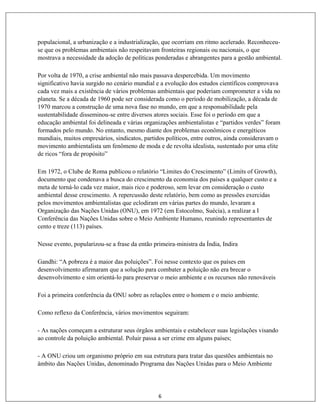 6
populacional, a urbanização e a industrialização, que ocorriam em ritmo acelerado. Reconheceu-
se que os problemas ambientais não respeitavam fronteiras regionais ou nacionais, o que
mostrava a necessidade da adoção de políticas ponderadas e abrangentes para a gestão ambiental.
Por volta de 1970, a crise ambiental não mais passava despercebida. Um movimento
significativo havia surgido no cenário mundial e a evolução dos estudos científicos comprovava
cada vez mais a existência de vários problemas ambientais que poderiam comprometer a vida no
planeta. Se a década de 1960 pode ser considerada como o período de mobilização, a década de
1970 marcou a construção de uma nova fase no mundo, em que a responsabilidade pela
sustentabilidade disseminou-se entre diversos atores sociais. Esse foi o período em que a
educação ambiental foi delineada e várias organizações ambientalistas e “partidos verdes” foram
formados pelo mundo. No entanto, mesmo diante dos problemas econômicos e energéticos
mundiais, muitos empresários, sindicatos, partidos políticos, entre outros, ainda consideravam o
movimento ambientalista um fenômeno de moda e de revolta idealista, sustentado por uma elite
de ricos “fora de propósito”
Em 1972, o Clube de Roma publicou o relatório “Limites do Crescimento” (Limits of Growth),
documento que condenava a busca do crescimento da economia dos países a qualquer custo e a
meta de torná-lo cada vez maior, mais rico e poderoso, sem levar em consideração o custo
ambiental desse crescimento. A repercussão deste relatório, bem como as pressões exercidas
pelos movimentos ambientalistas que eclodiram em várias partes do mundo, levaram a
Organização das Nações Unidas (ONU), em 1972 (em Estocolmo, Suécia), a realizar a I
Conferência das Nações Unidas sobre o Meio Ambiente Humano, reunindo representantes de
cento e treze (113) países.
Nesse evento, popularizou-se a frase da então primeira-ministra da Índia, Indira
Gandhi: “A pobreza é a maior das poluições”. Foi nesse contexto que os países em
desenvolvimento afirmaram que a solução para combater a poluição não era brecar o
desenvolvimento e sim orientá-lo para preservar o meio ambiente e os recursos não renováveis
Foi a primeira conferência da ONU sobre as relações entre o homem e o meio ambiente.
Como reflexo da Conferência, vários movimentos seguiram:
- As nações começam a estruturar seus órgãos ambientais e estabelecer suas legislações visando
ao controle da poluição ambiental. Poluir passa a ser crime em alguns países;
- A ONU criou um organismo próprio em sua estrutura para tratar das questões ambientais no
âmbito das Nações Unidas, denominado Programa das Nações Unidas para o Meio Ambiente
 